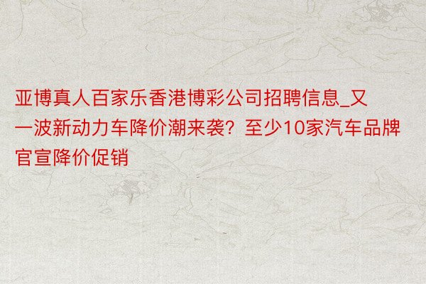 亚博真人百家乐香港博彩公司招聘信息_又一波新动力车降价潮来袭？至少10家汽车品牌官宣降价促销