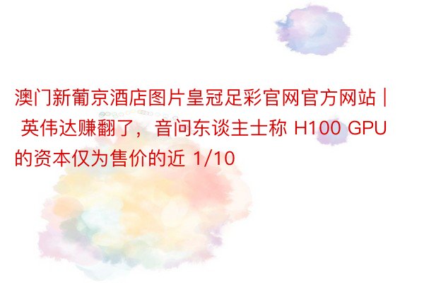 澳门新葡京酒店图片皇冠足彩官网官方网站 | 英伟达赚翻了，音问东谈主士称 H100 GPU 的资本仅为售价的近 1/10