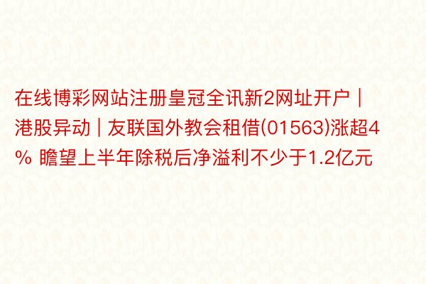 在线博彩网站注册皇冠全讯新2网址开户 | 港股异动 | 友联国外教会租借(01563)涨超4% 瞻望上半年除税后净溢利不少于1.2亿元