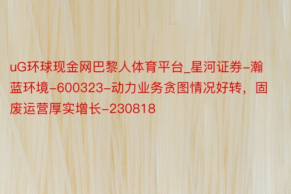 uG环球现金网巴黎人体育平台_星河证券-瀚蓝环境-600323-动力业务贪图情况好转，固废运营厚实增长-230818