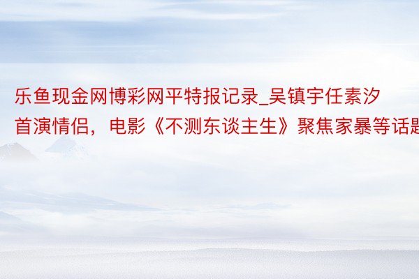 乐鱼现金网博彩网平特报记录_吴镇宇任素汐首演情侣，电影《不测东谈主生》聚焦家暴等话题