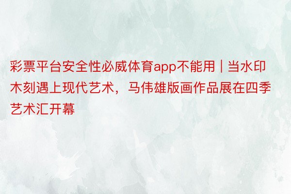 彩票平台安全性必威体育app不能用 | 当水印木刻遇上现代艺术，马伟雄版画作品展在四季艺术汇开幕