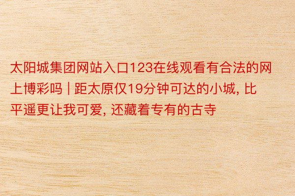 太阳城集团网站入口123在线观看有合法的网上博彩吗 | 距太原仅19分钟可达的小城, 比平遥更让我可爱, 还藏着专有的古寺
