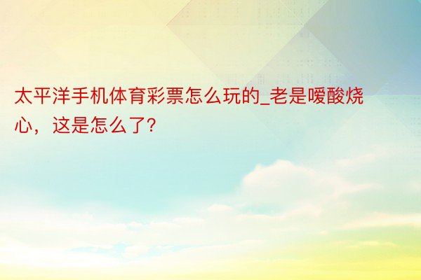 太平洋手机体育彩票怎么玩的_老是嗳酸烧心，这是怎么了？