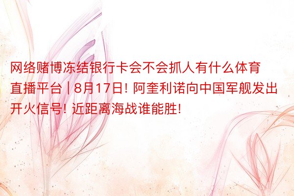 网络赌博冻结银行卡会不会抓人有什么体育直播平台 | 8月17日! 阿奎利诺向中国军舰发出开火信号! 近距离海战谁能胜!