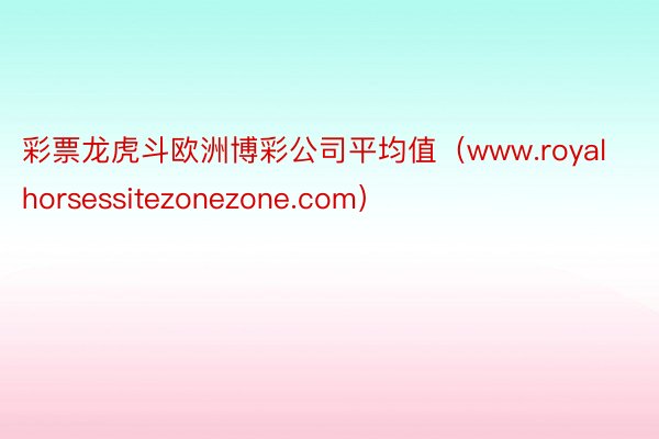 彩票龙虎斗欧洲博彩公司平均值（www.royalhorsessitezonezone.com）