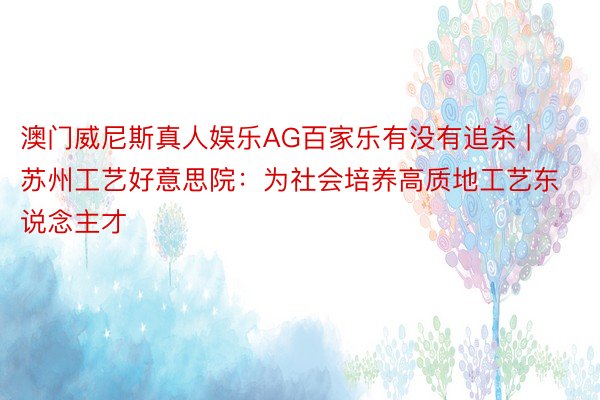 澳门威尼斯真人娱乐AG百家乐有没有追杀 | 苏州工艺好意思院：为社会培养高质地工艺东说念主才