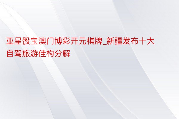 亚星骰宝澳门博彩开元棋牌_新疆发布十大自驾旅游佳构分解