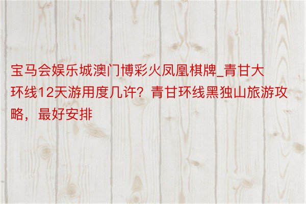 宝马会娱乐城澳门博彩火凤凰棋牌_青甘大环线12天游用度几许？青甘环线黑独山旅游攻略，最好安排