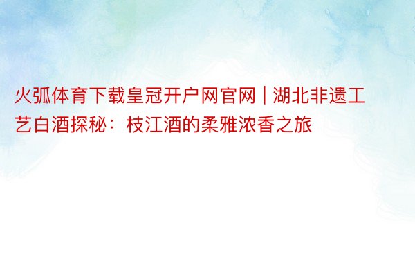 火弧体育下载皇冠开户网官网 | 湖北非遗工艺白酒探秘：枝江酒的柔雅浓香之旅
