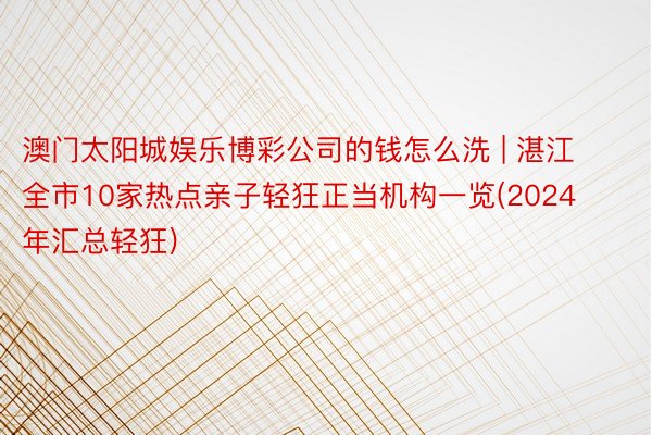 澳门太阳城娱乐博彩公司的钱怎么洗 | 湛江全市10家热点亲子轻狂正当机构一览(2024年汇总轻狂)