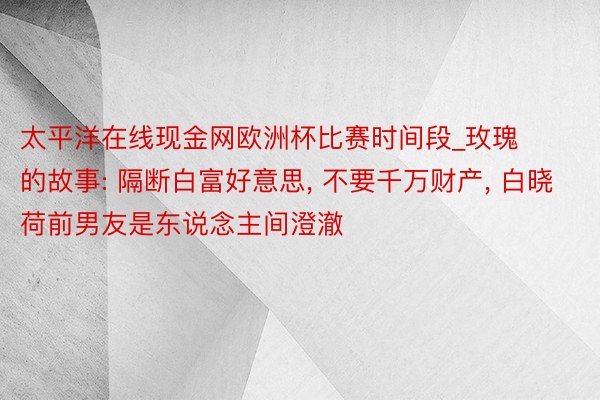 太平洋在线现金网欧洲杯比赛时间段_玫瑰的故事: 隔断白富好意思, 不要千万财产, 白晓荷前男友是东说念主间澄澈