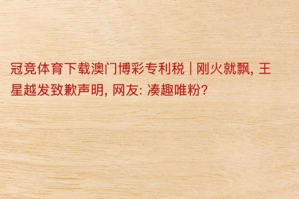 冠竞体育下载澳门博彩专利税 | 刚火就飘, 王星越发致歉声明, 网友: 凑趣唯粉?