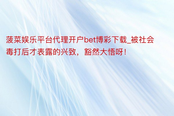 菠菜娱乐平台代理开户bet博彩下载_被社会毒打后才表露的兴致，豁然大悟呀！