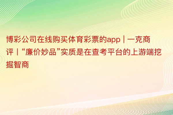 博彩公司在线购买体育彩票的app | 一克商评丨“廉价妙品”实质是在查考平台的上游端挖掘智商