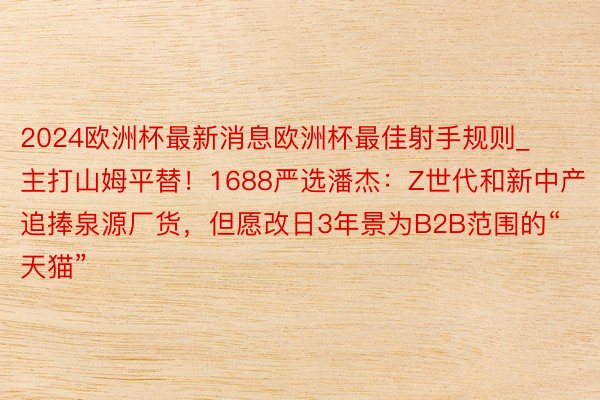 2024欧洲杯最新消息欧洲杯最佳射手规则_主打山姆平替！1688严选潘杰：Z世代和新中产追捧泉源厂货，但愿改日3年景为B2B范围的“天猫”
