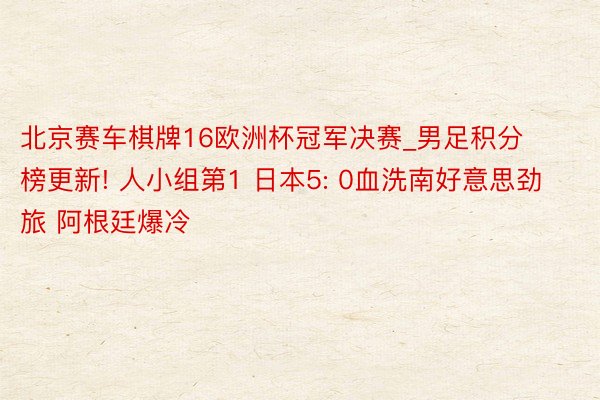 北京赛车棋牌16欧洲杯冠军决赛_男足积分榜更新! 人小组第1 日本5: 0血洗南好意思劲旅 阿根廷爆冷