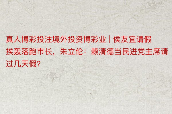 真人博彩投注境外投资博彩业 | 侯友宜请假挨轰落跑市长,朱立伦:赖清德当民进党主席请过几天假?
