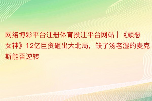 网络博彩平台注册体育投注平台网站 | 《顽恶女神》12亿巨资砸出大北局，缺了汤老湿的麦克斯能否逆转