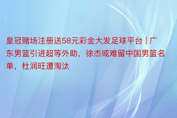 皇冠赌场注册送58元彩金大发足球平台 | 广东男篮引进超等外助，徐杰或难留中国男篮名单，杜润旺遭淘汰