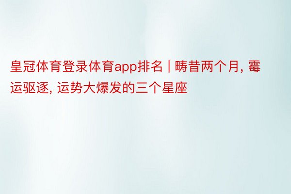 皇冠体育登录体育app排名 | 畴昔两个月, 霉运驱逐, 运势大爆发的三个星座