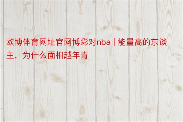欧博体育网址官网博彩对nba | 能量高的东谈主,为什么面相越年青