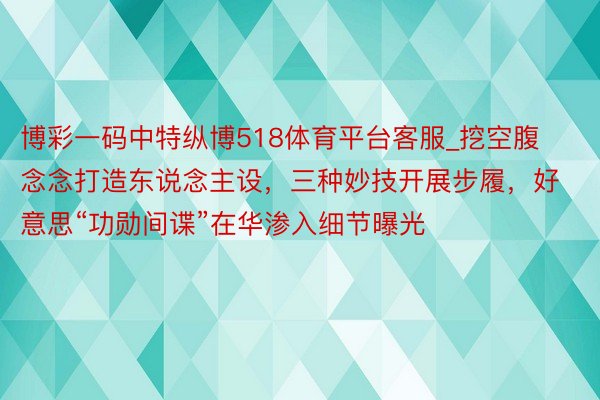 博彩一码中特纵博518体育平台客服_挖空腹念念打造东说念主设，三种妙技开展步履，好意思“功勋间谍”在华渗入细节曝光