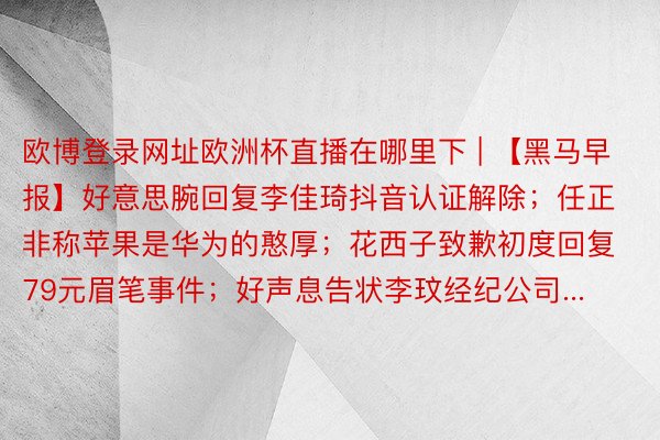 欧博登录网址欧洲杯直播在哪里下 | 【黑马早报】好意思腕回复李佳琦抖音认证解除；任正非称苹果是华为的憨厚；花西子致歉初度回复79元眉笔事件；好声息告状李玟经纪公司...