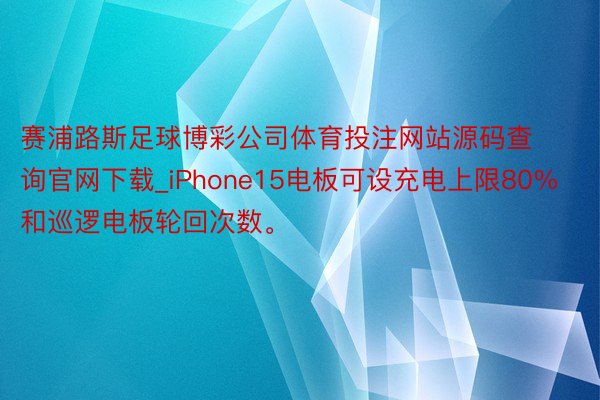 赛浦路斯足球博彩公司体育投注网站源码查询官网下载_iPhone15电板可设充电上限80%和巡逻电板轮回次数。