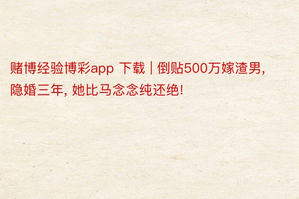 赌博经验博彩app 下载 | 倒贴500万嫁渣男, 隐婚三年, 她比马念念纯还绝!