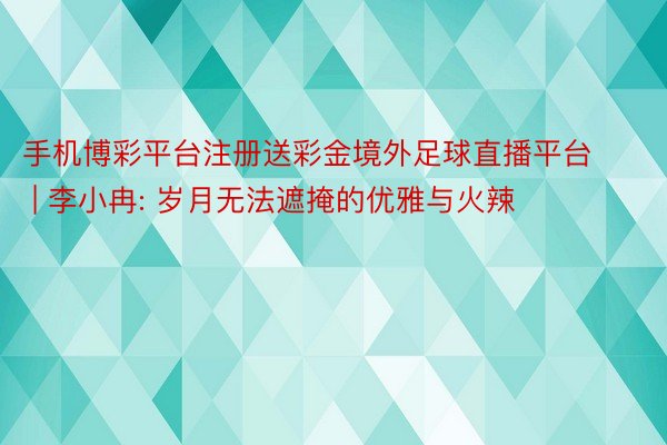 手机博彩平台注册送彩金境外足球直播平台 | 李小冉: 岁月无法遮掩的优雅与火辣