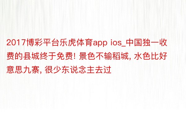 2017博彩平台乐虎体育app ios_中国独一收费的县城终于免费! 景色不输稻城, 水色比好意思九寨, 很少东说念主去过