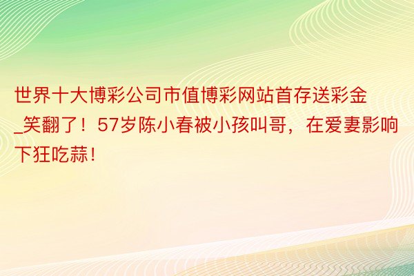 世界十大博彩公司市值博彩网站首存送彩金_笑翻了！57岁陈小春被小孩叫哥，在爱妻影响下狂吃蒜！