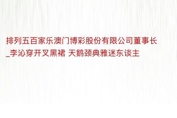 排列五百家乐澳门博彩股份有限公司董事长_李沁穿开叉黑裙 天鹅颈典雅迷东谈主