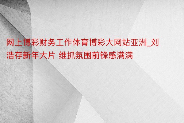 网上博彩财务工作体育博彩大网站亚洲_刘浩存新年大片 维抓氛围前锋感满满