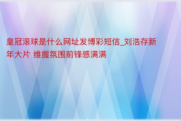 皇冠滚球是什么网址发博彩短信_刘浩存新年大片 维握氛围前锋感满满
