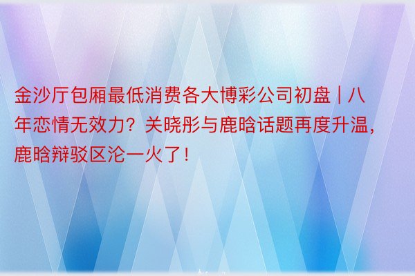 金沙厅包厢最低消费各大博彩公司初盘 | 八年恋情无效力？关晓彤与鹿晗话题再度升温，鹿晗辩驳区沦一火了！