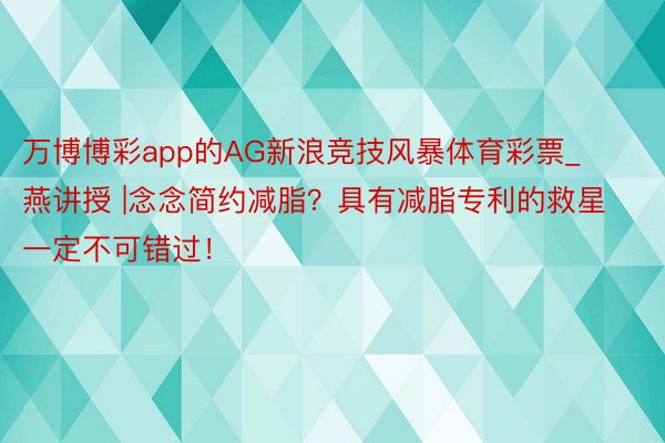 万博博彩app的AG新浪竞技风暴体育彩票_燕讲授 |念念简约减脂？具有减脂专利的救星一定不可错过！