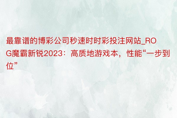 最靠谱的博彩公司秒速时时彩投注网站_ROG魔霸新锐2023：高质地游戏本，性能“一步到位”