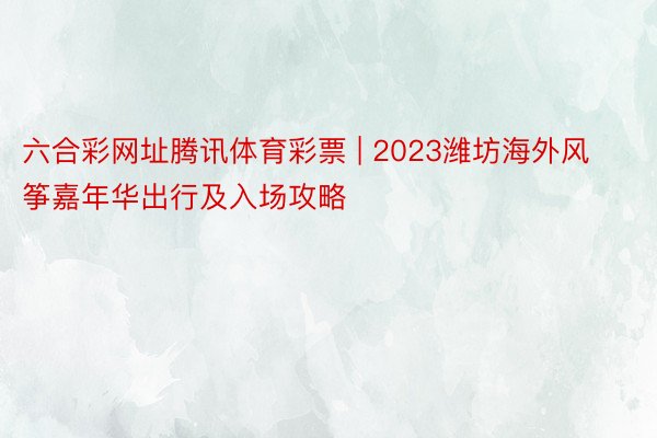 六合彩网址腾讯体育彩票 | 2023潍坊海外风筝嘉年华出行及入场攻略