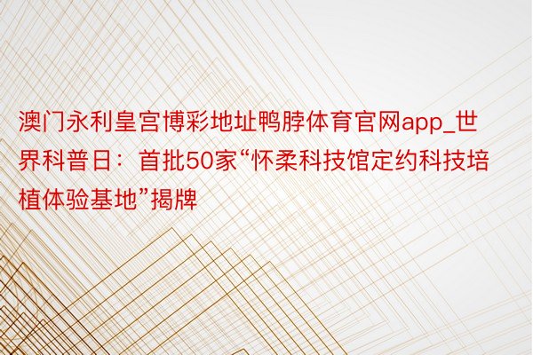 澳门永利皇宫博彩地址鸭脖体育官网app_世界科普日：首批50家“怀柔科技馆定约科技培植体验基地”揭牌