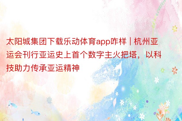 太阳城集团下载乐动体育app咋样 | 杭州亚运会刊行亚运史上首个数字主火把塔，以科技助力传承亚运精神