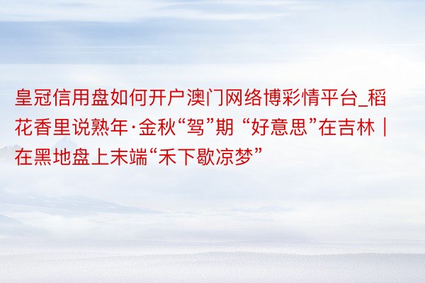 皇冠信用盘如何开户澳门网络博彩情平台_稻花香里说熟年·金秋“驾”期 “好意思”在吉林｜在黑地盘上末端“禾下歇凉梦”