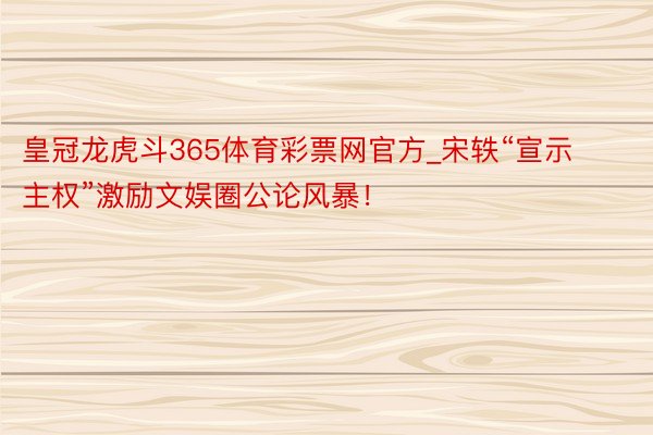 皇冠龙虎斗365体育彩票网官方_宋轶“宣示主权”激励文娱圈公论风暴！
