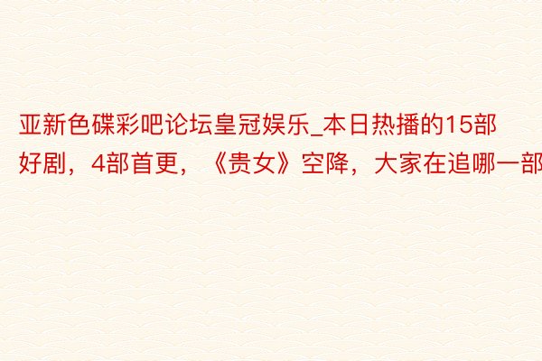 亚新色碟彩吧论坛皇冠娱乐_本日热播的15部好剧，4部首更，《贵女》空降，大家在追哪一部？