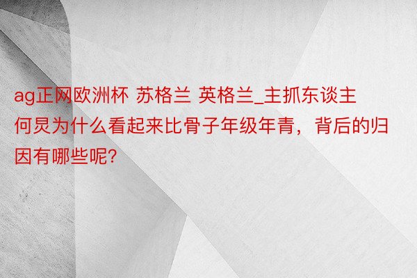 ag正网欧洲杯 苏格兰 英格兰_主抓东谈主何炅为什么看起来比骨子年级年青，背后的归因有哪些呢？