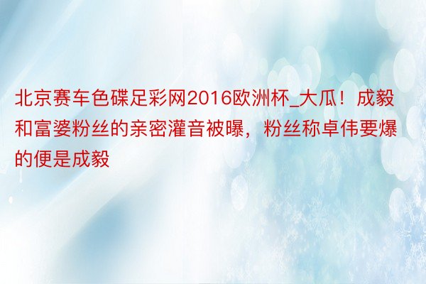 北京赛车色碟足彩网2016欧洲杯_大瓜！成毅和富婆粉丝的亲密灌音被曝，粉丝称卓伟要爆的便是成毅