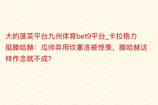 大的菠菜平台九州体育bet9平台_卡拉格力挺滕哈赫：瓜帅弃用坎塞洛被惊羡，滕哈赫这样作念就不成？