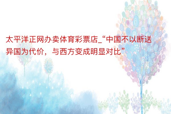太平洋正网办卖体育彩票店_“中国不以断送异国为代价，与西方变成明显对比”