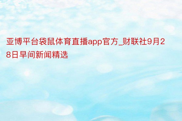 亚博平台袋鼠体育直播app官方_财联社9月28日早间新闻精选